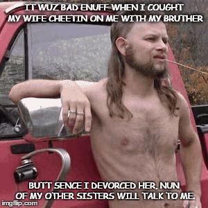almost redneck | IT WUZ BAD ENUFF WHEN I COUGHT MY WIFE CHEETIN ON ME WITH MY BRUTHER; BUTT SENCE I DEVORCED HER, NUN OF MY OTHER SISTERS WILL TALK TO ME. | image tagged in almost redneck | made w/ Imgflip meme maker
