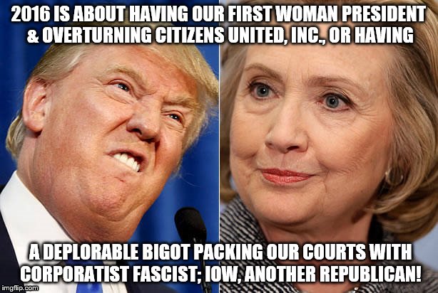 clinton trump | 2016 IS ABOUT HAVING OUR FIRST WOMAN PRESIDENT & OVERTURNING CITIZENS UNITED, INC., OR HAVING; A DEPLORABLE BIGOT PACKING OUR COURTS WITH CORPORATIST FASCIST; IOW, ANOTHER REPUBLICAN! | image tagged in clinton trump | made w/ Imgflip meme maker