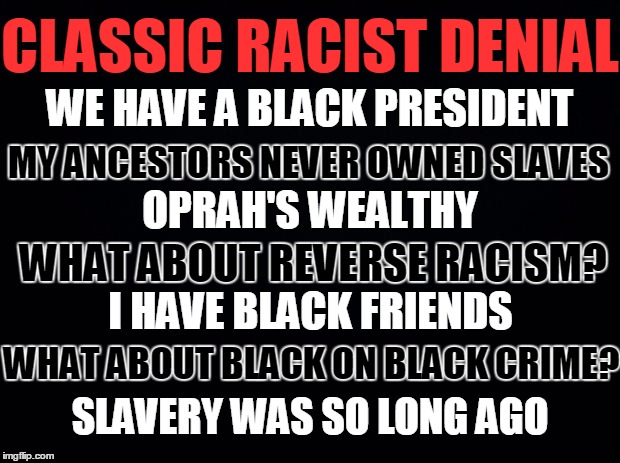 Black background | CLASSIC RACIST DENIAL; WE HAVE A BLACK PRESIDENT; MY ANCESTORS NEVER OWNED SLAVES; OPRAH'S WEALTHY; WHAT ABOUT REVERSE RACISM? I HAVE BLACK FRIENDS; WHAT ABOUT BLACK ON BLACK CRIME? SLAVERY WAS SO LONG AGO | image tagged in black background | made w/ Imgflip meme maker