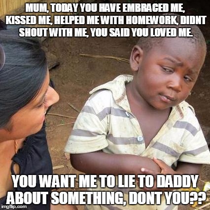Third World Skeptical Kid | MUM, TODAY YOU HAVE EMBRACED ME, KISSED ME, HELPED ME WITH HOMEWORK, DIDNT SHOUT WITH ME, YOU SAID YOU LOVED ME. YOU WANT ME TO LIE TO DADDY ABOUT SOMETHING, DONT YOU?? | image tagged in memes,third world skeptical kid | made w/ Imgflip meme maker