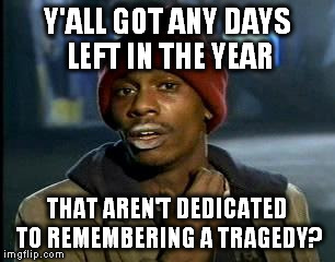Y'all Got Any More Of That Meme | Y'ALL GOT ANY DAYS LEFT IN THE YEAR THAT AREN'T DEDICATED TO REMEMBERING A TRAGEDY? | image tagged in memes,yall got any more of | made w/ Imgflip meme maker