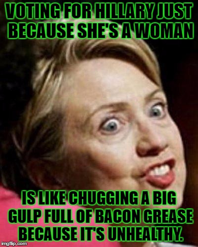 Hillary Clinton Fish | VOTING FOR HILLARY JUST BECAUSE SHE'S A WOMAN; IS LIKE CHUGGING A BIG GULP FULL OF BACON GREASE BECAUSE IT'S UNHEALTHY. | image tagged in memes,hillary clinton fish,funny | made w/ Imgflip meme maker