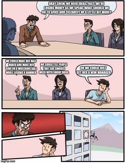 Boardroom Meeting Suggestion Meme | OKAY CREW, WE NEED IDEAS, FAST. WE'RE LOSING MONEY AS WE SPEAK. WHAT SHOULD WE DO TO SPICE OUR CELEBRITY UP A LITTLE BIT MORE? WE COULD MAKE HER HALF NAKED AND MAKE HER SING ON A WRECKING BALL WHILE LICKING A HAMMER. WE COULD TELL PEOPLE THAT SHE SMOKES WEED WITH SNOOP DOGG. OR WE COULD JUST  GET HER A NEW MANAGER. | image tagged in memes,boardroom meeting suggestion | made w/ Imgflip meme maker
