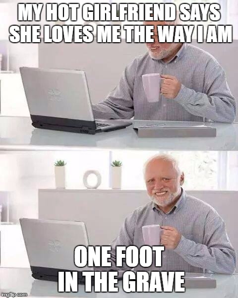 Hide the Pain Harold Meme | MY HOT GIRLFRIEND SAYS SHE LOVES ME THE WAY I AM; ONE FOOT IN THE GRAVE | image tagged in memes,hide the pain harold | made w/ Imgflip meme maker