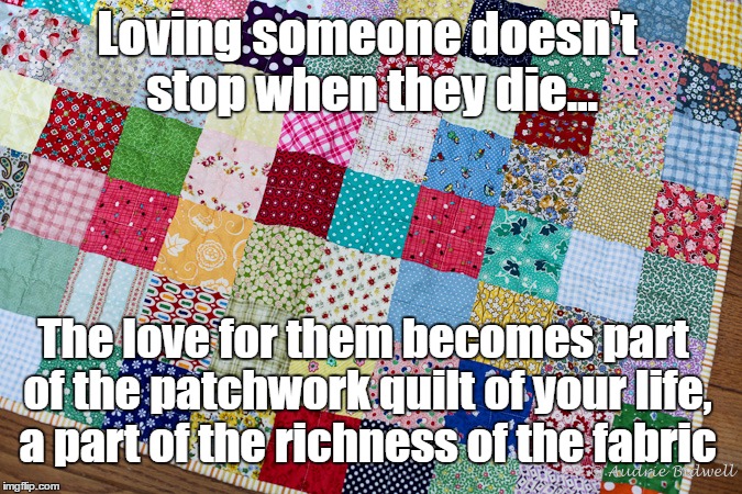 This is not goodbye | Loving someone doesn't stop when they die... The love for them becomes part of the patchwork quilt of your life, a part of the richness of the fabric | image tagged in miss you,i love you,this is not goodbye,patchwork,quilt | made w/ Imgflip meme maker