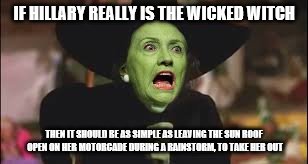 Wicked Hillary | IF HILLARY REALLY IS THE WICKED WITCH; THEN IT SHOULD BE AS SIMPLE AS LEAVING THE SUN ROOF OPEN ON HER MOTORCADE DURING A RAINSTORM, TO TAKE HER OUT | image tagged in memes,hillary clinton | made w/ Imgflip meme maker