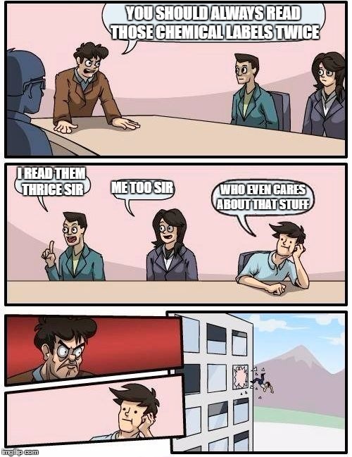 Boardroom Meeting Suggestion Meme | YOU SHOULD ALWAYS READ THOSE CHEMICAL LABELS TWICE; I READ THEM THRICE SIR; ME TOO SIR; WHO EVEN CARES ABOUT THAT STUFF | image tagged in memes,boardroom meeting suggestion | made w/ Imgflip meme maker