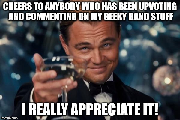 Leonardo Dicaprio Cheers | CHEERS TO ANYBODY WHO HAS BEEN UPVOTING AND COMMENTING ON MY GEEKY BAND STUFF; I REALLY APPRECIATE IT! | image tagged in memes,leonardo dicaprio cheers | made w/ Imgflip meme maker