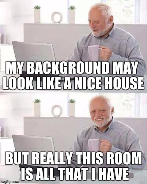 Hide the Pain Harold | MY BACKGROUND MAY LOOK LIKE A NICE HOUSE; BUT REALLY THIS ROOM IS ALL THAT I HAVE | image tagged in memes,hide the pain harold | made w/ Imgflip meme maker