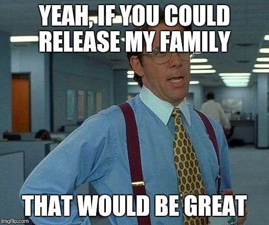 That Would Be Great Meme | YEAH, IF YOU COULD RELEASE MY FAMILY THAT WOULD BE GREAT | image tagged in memes,that would be great | made w/ Imgflip meme maker