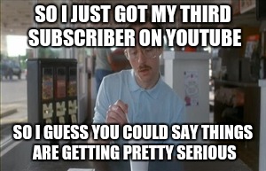 So I Guess You Can Say Things Are Getting Pretty Serious Meme | SO I JUST GOT MY THIRD SUBSCRIBER ON YOUTUBE; SO I GUESS YOU COULD SAY THINGS ARE GETTING PRETTY SERIOUS | image tagged in memes,so i guess you can say things are getting pretty serious | made w/ Imgflip meme maker