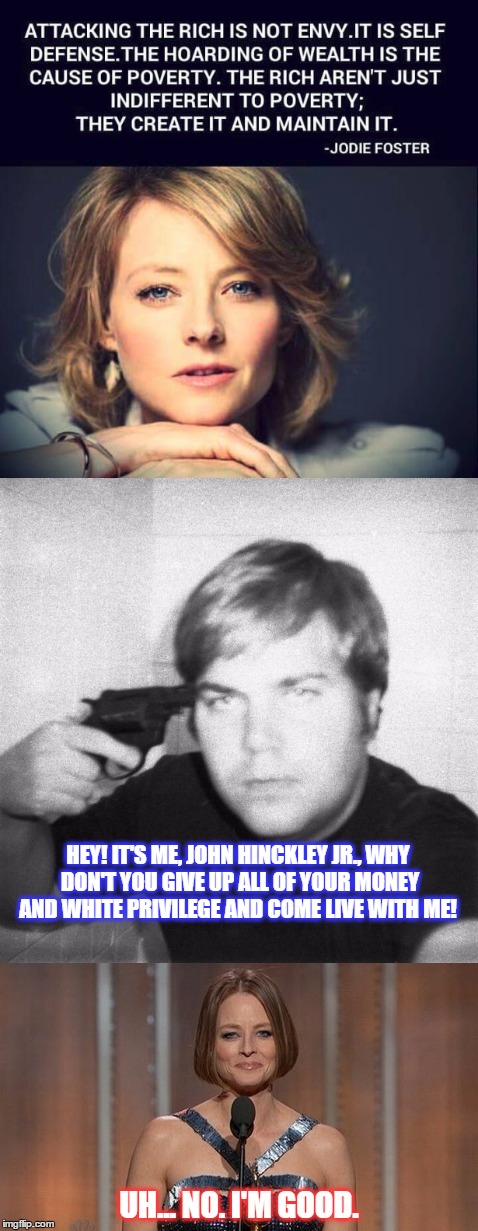 Hypocrites can be rich and famous too. | HEY! IT'S ME, JOHN HINCKLEY JR., WHY DON'T YOU GIVE UP ALL OF YOUR MONEY AND WHITE PRIVILEGE AND COME LIVE WITH ME! UH... NO. I'M GOOD. | image tagged in jodie foster,funny,memes,hollywood,john hinkley,taxi driver | made w/ Imgflip meme maker