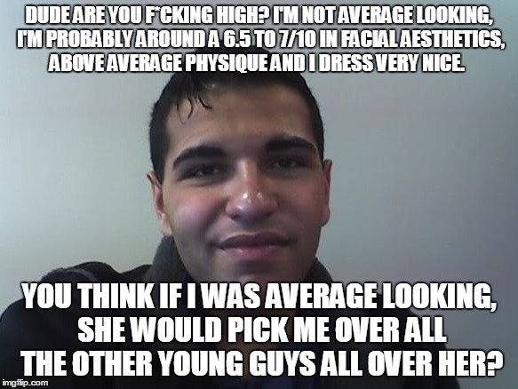 DUDE ARE YOU F*CKING HIGH? I'M NOT AVERAGE LOOKING, I'M PROBABLY AROUND A 6.5 TO 7/10 IN FACIAL AESTHETICS, ABOVE AVERAGE PHYSIQUE AND I DRESS VERY NICE. YOU THINK IF I WAS AVERAGE LOOKING, SHE WOULD PICK ME OVER ALL THE OTHER YOUNG GUYS ALL OVER HER? | made w/ Imgflip meme maker