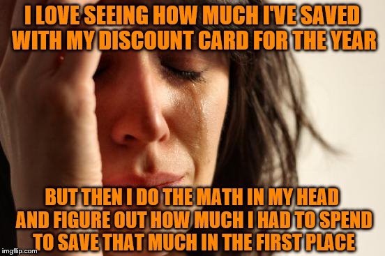 That's a lot of money! | I LOVE SEEING HOW MUCH I'VE SAVED WITH MY DISCOUNT CARD FOR THE YEAR; BUT THEN I DO THE MATH IN MY HEAD AND FIGURE OUT HOW MUCH I HAD TO SPEND TO SAVE THAT MUCH IN THE FIRST PLACE | image tagged in memes,first world problems,discount cards,i spent how much,shopping | made w/ Imgflip meme maker