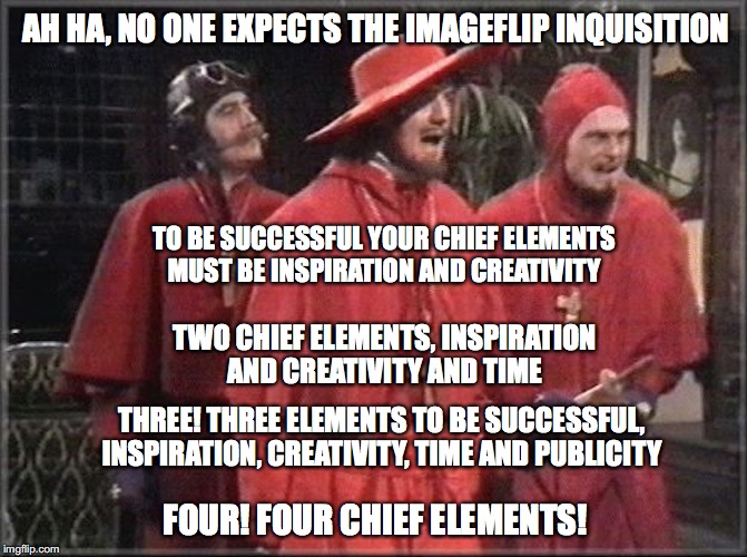 The Inquisition  | AH HA, NO ONE EXPECTS THE IMAGEFLIP INQUISITION; TO BE SUCCESSFUL YOUR CHIEF ELEMENTS MUST BE INSPIRATION AND CREATIVITY; TWO CHIEF ELEMENTS, INSPIRATION AND CREATIVITY AND TIME; THREE! THREE ELEMENTS TO BE SUCCESSFUL, INSPIRATION, CREATIVITY, TIME AND PUBLICITY; FOUR! FOUR CHIEF ELEMENTS! | image tagged in nobody expects the spanish inquisition monty python | made w/ Imgflip meme maker
