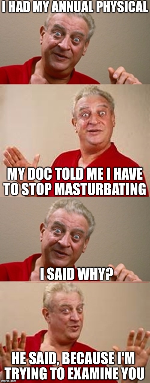 An old one but based on a true story.  | I HAD MY ANNUAL PHYSICAL; MY DOC TOLD ME I HAVE TO STOP MASTURBATING; I SAID WHY? HE SAID, BECAUSE I'M TRYING TO EXAMINE YOU | image tagged in rodney,masturbation,self pleasure | made w/ Imgflip meme maker