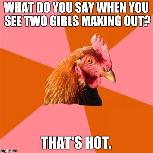 Does anyone else agree, or is it just me? | WHAT DO YOU SAY WHEN YOU SEE TWO GIRLS MAKING OUT? THAT'S HOT. | image tagged in memes,anti joke chicken,funny,lesbians | made w/ Imgflip meme maker