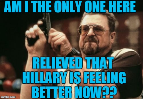 Admit it!  You were worried  :-) | AM I THE ONLY ONE HERE; RELIEVED THAT HILLARY IS FEELING BETTER NOW?? | image tagged in memes,am i the only one around here | made w/ Imgflip meme maker