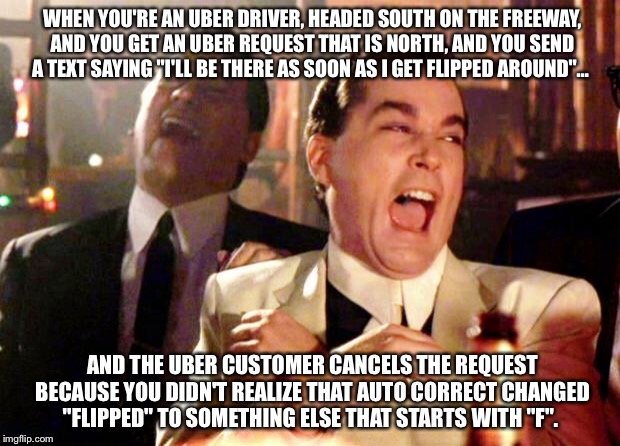 Goodfellas Laugh | WHEN YOU'RE AN UBER DRIVER, HEADED SOUTH ON THE FREEWAY, AND YOU GET AN UBER REQUEST THAT IS NORTH, AND YOU SEND A TEXT SAYING "I'LL BE THERE AS SOON AS I GET FLIPPED AROUND"…; AND THE UBER CUSTOMER CANCELS THE REQUEST BECAUSE YOU DIDN'T REALIZE THAT AUTO CORRECT CHANGED "FLIPPED" TO SOMETHING ELSE THAT STARTS WITH "F". | image tagged in goodfellas laugh | made w/ Imgflip meme maker