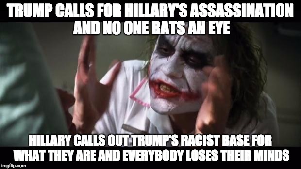 And everybody loses their minds Meme | TRUMP CALLS FOR HILLARY'S ASSASSINATION AND NO ONE BATS AN EYE; HILLARY CALLS OUT TRUMP'S RACIST BASE FOR WHAT THEY ARE AND EVERYBODY LOSES THEIR MINDS | image tagged in memes,and everybody loses their minds | made w/ Imgflip meme maker