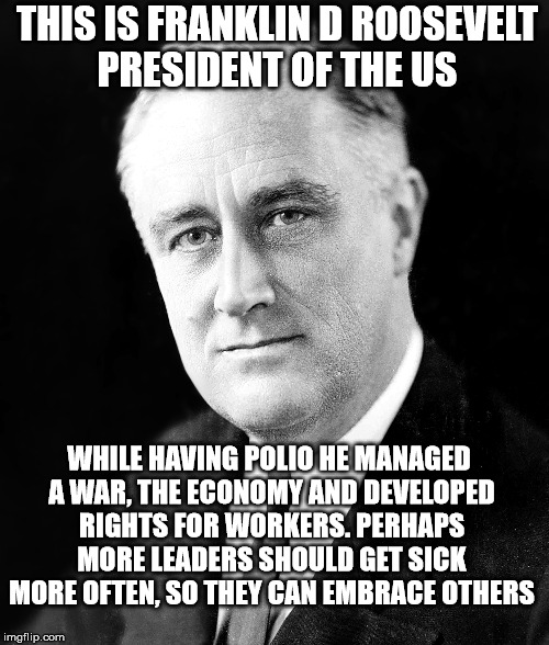 FDR | THIS IS FRANKLIN D ROOSEVELT PRESIDENT OF THE US; WHILE HAVING POLIO HE MANAGED A WAR, THE ECONOMY AND DEVELOPED RIGHTS FOR WORKERS. PERHAPS MORE LEADERS SHOULD GET SICK MORE OFTEN, SO THEY CAN EMBRACE OTHERS | image tagged in anti-republican,pro-hillary | made w/ Imgflip meme maker