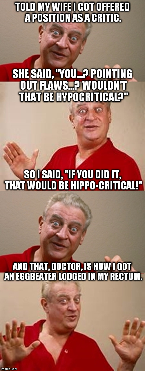 Bad Pun Rodney Dangerfield | TOLD MY WIFE I GOT OFFERED A POSITION AS A CRITIC. SHE SAID, "YOU...? POINTING OUT FLAWS...? WOULDN'T THAT BE HYPOCRITICAL?"; SO I SAID, "IF YOU DID IT, THAT WOULD BE HIPPO-CRITICAL!"; AND THAT, DOCTOR, IS HOW I GOT AN EGGBEATER LODGED IN MY RECTUM. | image tagged in bad pun rodney dangerfield | made w/ Imgflip meme maker