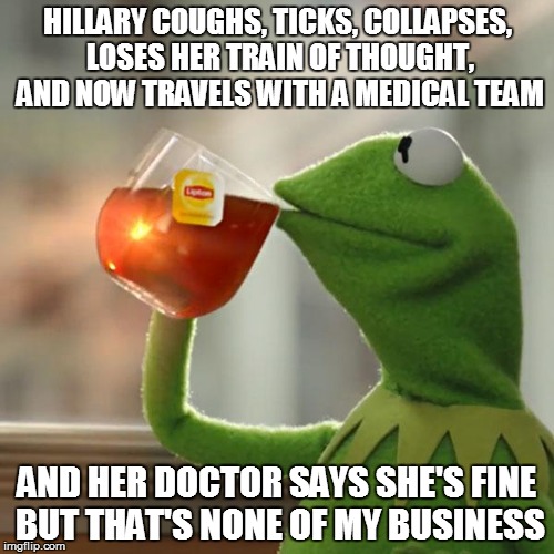 But That's None Of My Business | HILLARY COUGHS, TICKS, COLLAPSES, LOSES HER TRAIN OF THOUGHT, AND NOW TRAVELS WITH A MEDICAL TEAM; AND HER DOCTOR SAYS SHE'S FINE BUT THAT'S NONE OF MY BUSINESS | image tagged in memes,but thats none of my business,kermit the frog | made w/ Imgflip meme maker