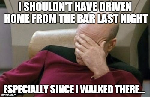 Captain Picard Facepalm Meme | I SHOULDN'T HAVE DRIVEN HOME FROM THE BAR LAST NIGHT; ESPECIALLY SINCE I WALKED THERE... | image tagged in memes,captain picard facepalm | made w/ Imgflip meme maker