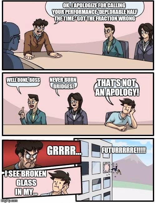 Boardroom Meeting Suggestion | OK. I APOLOGIZE FOR CALLING YOUR PERFORMANCE 'DEPLORABLE HALF THE TIME.' GOT THE FRACTION WRONG; WELL DONE, BOSS; NEVER BURN BRIDGES! THAT'S NOT AN APOLOGY! FUTURRRRRE!!!!! GRRRR... I SEE BROKEN GLASS IN MY... | image tagged in memes,boardroom meeting suggestion | made w/ Imgflip meme maker