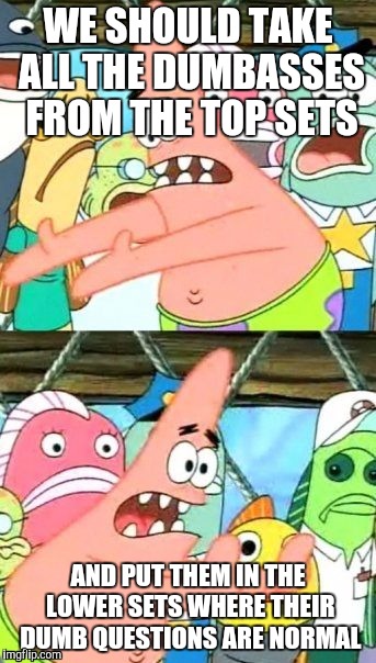 What is wrong with the administration at my school? | WE SHOULD TAKE ALL THE DUMBASSES FROM THE TOP SETS; AND PUT THEM IN THE LOWER SETS WHERE THEIR DUMB QUESTIONS ARE NORMAL | image tagged in memes,put it somewhere else patrick | made w/ Imgflip meme maker