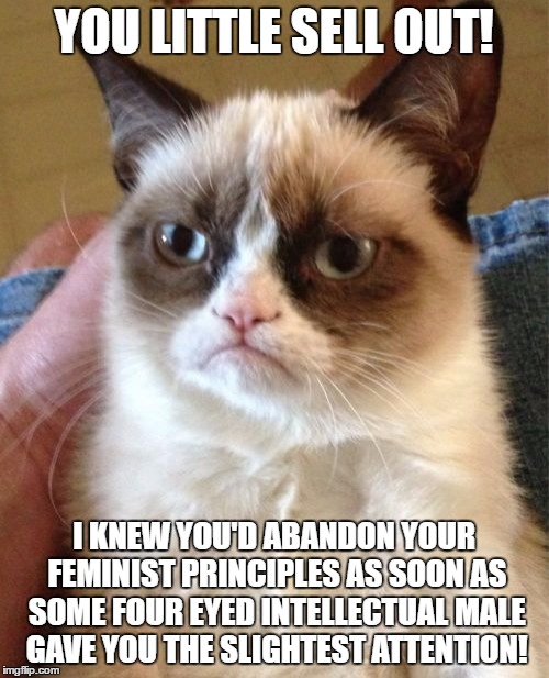 Grumpy Cat Meme | YOU LITTLE SELL OUT! I KNEW YOU'D ABANDON YOUR FEMINIST PRINCIPLES AS SOON AS SOME FOUR EYED INTELLECTUAL MALE GAVE YOU THE SLIGHTEST ATTENT | image tagged in memes,grumpy cat | made w/ Imgflip meme maker