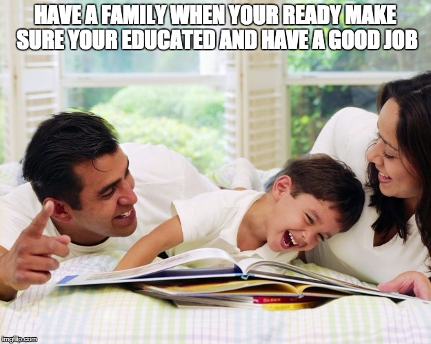 Happy Family | HAVE A FAMILY WHEN YOUR READY MAKE SURE YOUR EDUCATED AND HAVE A GOOD JOB | image tagged in happy family | made w/ Imgflip meme maker