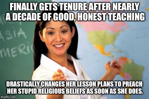 Unhelpful High School Teacher Meme | FINALLY GETS TENURE AFTER NEARLY A DECADE OF GOOD, HONEST TEACHING; DRASTICALLY CHANGES HER LESSON PLANS TO PREACH HER STUPID RELIGIOUS BELIEFS AS SOON AS SHE DOES. | image tagged in memes,unhelpful high school teacher,AdviceAnimals | made w/ Imgflip meme maker