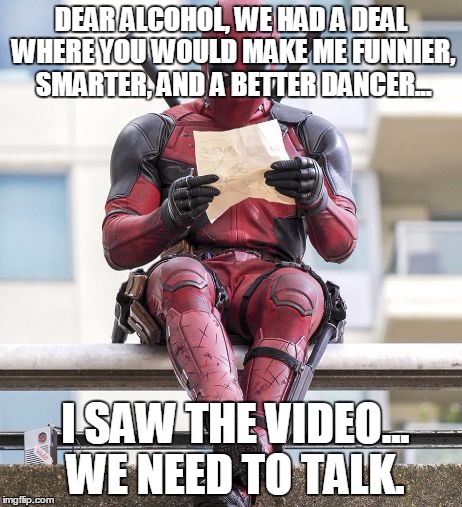 Deadpool | DEAR ALCOHOL, WE HAD A DEAL WHERE YOU WOULD MAKE ME FUNNIER, SMARTER, AND A BETTER DANCER... I SAW THE VIDEO... WE NEED TO TALK. | image tagged in deadpool | made w/ Imgflip meme maker