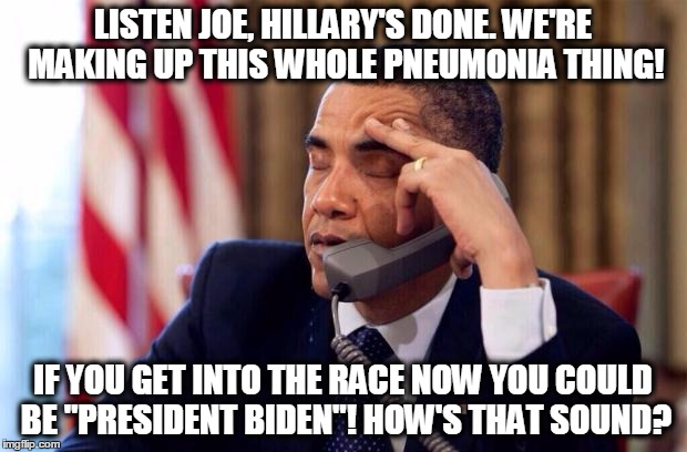 Conspiracy theory 101 | LISTEN JOE, HILLARY'S DONE. WE'RE MAKING UP THIS WHOLE PNEUMONIA THING! IF YOU GET INTO THE RACE NOW YOU COULD BE "PRESIDENT BIDEN"! HOW'S THAT SOUND? | image tagged in obama phone,biden,hillary | made w/ Imgflip meme maker