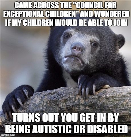 Confession Bear Meme | CAME ACROSS THE "COUNCIL FOR EXCEPTIONAL CHILDREN" AND WONDERED IF MY CHILDREN WOULD BE ABLE TO JOIN; TURNS OUT YOU GET IN BY BEING AUTISTIC OR DISABLED | image tagged in memes,confession bear,AdviceAnimals | made w/ Imgflip meme maker
