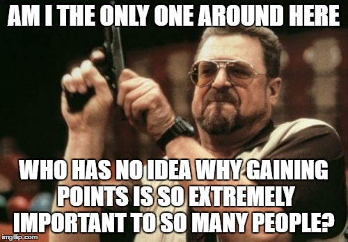 I'm missing something, I think, is there money involved? |  AM I THE ONLY ONE AROUND HERE; WHO HAS NO IDEA WHY GAINING POINTS IS SO EXTREMELY IMPORTANT TO SO MANY PEOPLE? | image tagged in memes,am i the only one around here | made w/ Imgflip meme maker