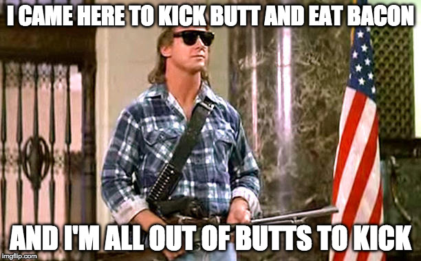 roddy-piper-they-live | I CAME HERE TO KICK BUTT AND EAT BACON; AND I'M ALL OUT OF BUTTS TO KICK | image tagged in roddy-piper-they-live | made w/ Imgflip meme maker
