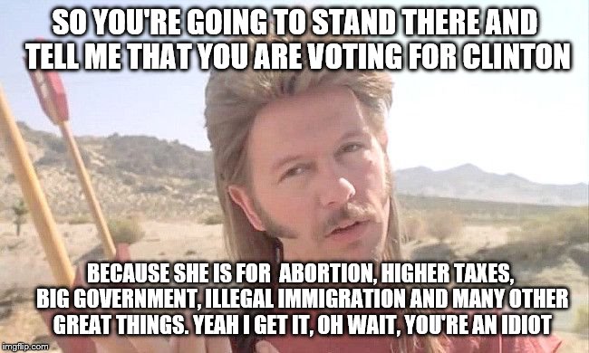 SO YOU'RE GOING TO STAND THERE AND TELL ME THAT YOU ARE VOTING FOR CLINTON; BECAUSE SHE IS FOR  ABORTION, HIGHER TAXES, BIG GOVERNMENT, ILLEGAL IMMIGRATION AND MANY OTHER GREAT THINGS. YEAH I GET IT, OH WAIT, YOU'RE AN IDIOT | image tagged in joe dirt | made w/ Imgflip meme maker