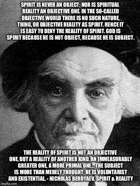 SPIRIT IS NEVER AN OBJECT; NOR IS SPIRITUAL REALITY AN OBJECTIVE ONE. IN THE SO-CALLED OBJECTIVE WORLD THERE IS NO SUCH NATURE, THING, OR OBJECTIVE REALITY AS SPIRIT. HENCE IT IS EASY TO DENY THE REALITY OF SPIRIT. GOD IS SPIRIT BECAUSE HE IS NOT OBJECT, BECAUSE HE IS SUBJECT. THE REALITY OF SPIRIT IS NOT AN OBJECTIVE ONE, BUT A REALITY OF ANOTHER KIND, AN IMMEASURABLY GREATER ONE, A MORE PRIMAL ONE... THE SUBJECT IS MORE THAN MERELY THOUGHT; HE IS VOLUNTARIST AND EXISTENTIAL. - NICHOLAS BERDYAEV, SPIRIT & REALITY | image tagged in philosophy | made w/ Imgflip meme maker