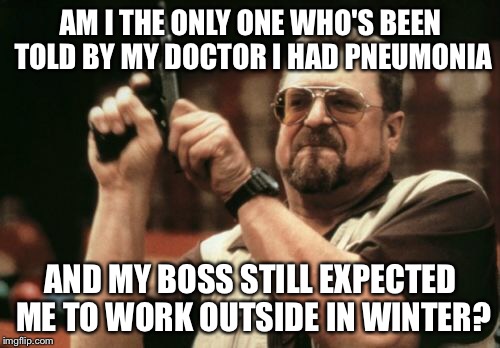 Am I The Only One Around Here Meme | AM I THE ONLY ONE WHO'S BEEN TOLD BY MY DOCTOR I HAD PNEUMONIA AND MY BOSS STILL EXPECTED ME TO WORK OUTSIDE IN WINTER? | image tagged in memes,am i the only one around here | made w/ Imgflip meme maker