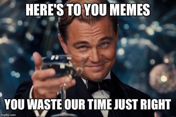 Leonardo Dicaprio Cheers Meme | HERE'S TO YOU MEMES; YOU WASTE OUR TIME JUST RIGHT | image tagged in memes,leonardo dicaprio cheers | made w/ Imgflip meme maker