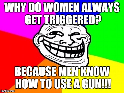 *Insert witty sentence here* | WHY DO WOMEN ALWAYS GET TRIGGERED? BECAUSE MEN KNOW HOW TO USE A GUN!!! | image tagged in memes,troll face colored | made w/ Imgflip meme maker