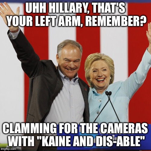 Khillary Klinton Kaine! | UHH HILLARY, THAT'S YOUR LEFT ARM, REMEMBER? CLAMMING FOR THE CAMERAS WITH "KAINE AND DIS-ABLE" | image tagged in clinton kaine | made w/ Imgflip meme maker