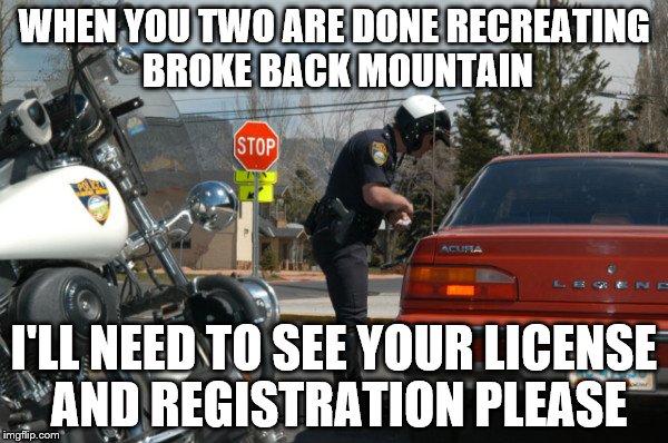 An idle mind is a wondrous thing | WHEN YOU TWO ARE DONE RECREATING BROKE BACK MOUNTAIN; I'LL NEED TO SEE YOUR LICENSE AND REGISTRATION PLEASE | image tagged in police pull over,memes,funny | made w/ Imgflip meme maker