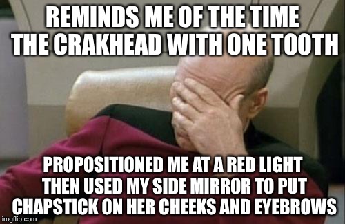 Captain Picard Facepalm Meme | REMINDS ME OF THE TIME THE CRAKHEAD WITH ONE TOOTH PROPOSITIONED ME AT A RED LIGHT THEN USED MY SIDE MIRROR TO PUT CHAPSTICK ON HER CHEEKS A | image tagged in memes,captain picard facepalm | made w/ Imgflip meme maker