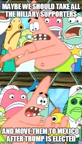 Put It Somewhere Else Patrick Meme | MAYBE WE SHOULD TAKE ALL THE HILLARY SUPPORTERS; AND MOVE THEM TO MEXICO AFTER TRUMP IS ELECTED | image tagged in memes,put it somewhere else patrick | made w/ Imgflip meme maker