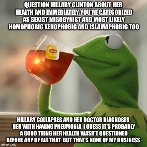 But But No Buts Thats None Of Your Business  | QUESTION HILLARY CLINTON ABOUT HER HEALTH AND IMMEDIATELY YOU'RE CATEGORIZED AS SEXIST MISOGYNIST AND MOST LIKELY HOMOPHOBIC XENOPHOBIC AND ISLAMAPHOBIC TOO; HILLARY COLLAPSES AND HER DOCTOR DIAGNOSES HER WITH HAVING PNEUMONIA  I GUESS IT'S PROBABLY A GOOD THING HER HEALTH WASN'T QUESTIONED BEFORE ANY OF ALL THAT  BUT THAT'S NONE OF MY BUSINESS | image tagged in memes,but thats none of my business,kermit the frog,hillary clinton,health | made w/ Imgflip meme maker