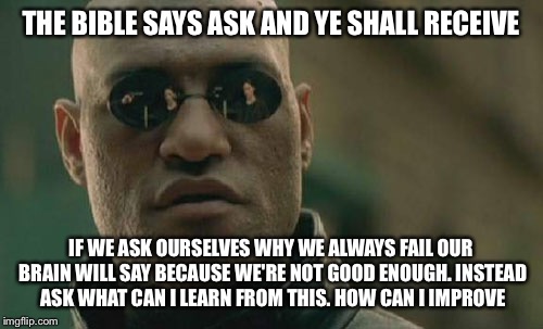 Matrix Morpheus Meme | THE BIBLE SAYS ASK AND YE SHALL RECEIVE; IF WE ASK OURSELVES WHY WE ALWAYS FAIL OUR BRAIN WILL SAY BECAUSE WE'RE NOT GOOD ENOUGH. INSTEAD ASK WHAT CAN I LEARN FROM THIS. HOW CAN I IMPROVE | image tagged in memes,matrix morpheus,bible,truth | made w/ Imgflip meme maker