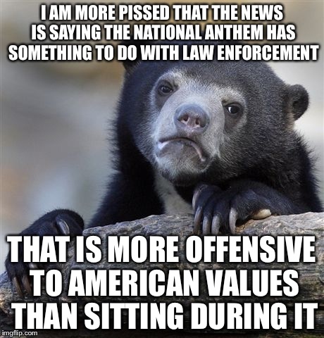 Confession Bear Meme | I AM MORE PISSED THAT THE NEWS IS SAYING THE NATIONAL ANTHEM HAS SOMETHING TO DO WITH LAW ENFORCEMENT THAT IS MORE OFFENSIVE TO AMERICAN VAL | image tagged in memes,confession bear | made w/ Imgflip meme maker